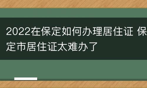 2022在保定如何办理居住证 保定市居住证太难办了