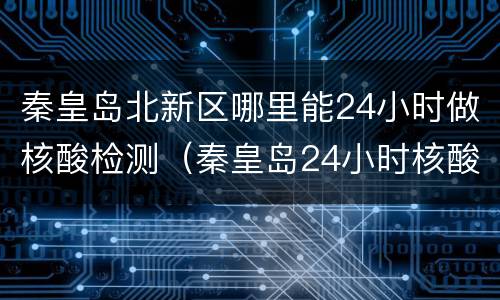 秦皇岛北新区哪里能24小时做核酸检测（秦皇岛24小时核酸检测机构）