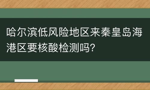 哈尔滨低风险地区来秦皇岛海港区要核酸检测吗？