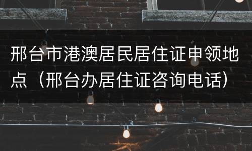 邢台市港澳居民居住证申领地点（邢台办居住证咨询电话）