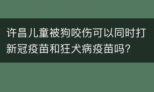 许昌儿童被狗咬伤可以同时打新冠疫苗和狂犬病疫苗吗?
