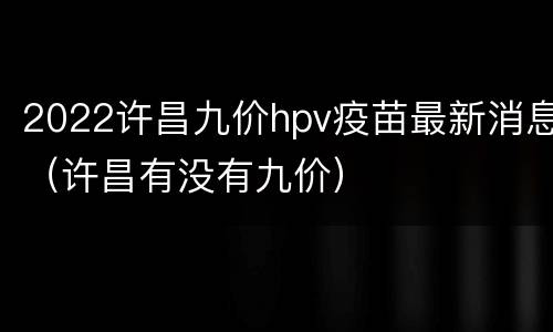 2022许昌九价hpv疫苗最新消息（许昌有没有九价）