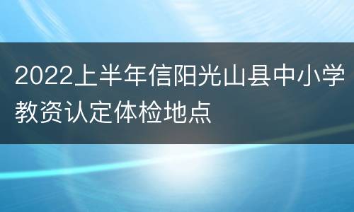 2022上半年信阳光山县中小学教资认定体检地点