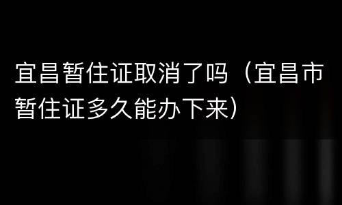 宜昌暂住证取消了吗（宜昌市暂住证多久能办下来）