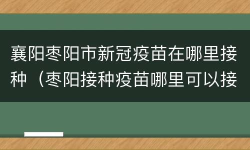 襄阳枣阳市新冠疫苗在哪里接种（枣阳接种疫苗哪里可以接种）