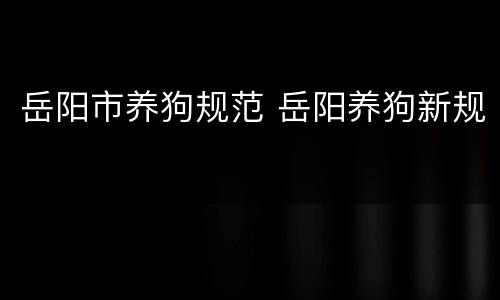 岳阳市养狗规范 岳阳养狗新规