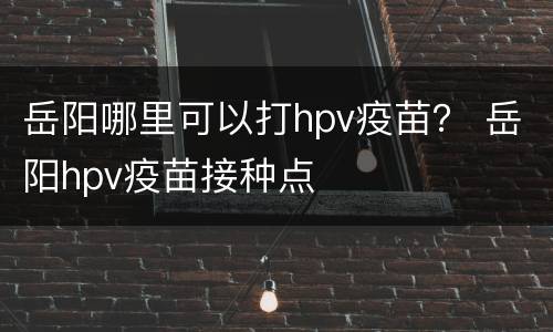 岳阳哪里可以打hpv疫苗？ 岳阳hpv疫苗接种点