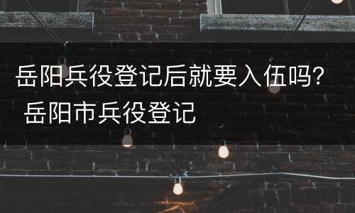 岳阳兵役登记后就要入伍吗？ 岳阳市兵役登记