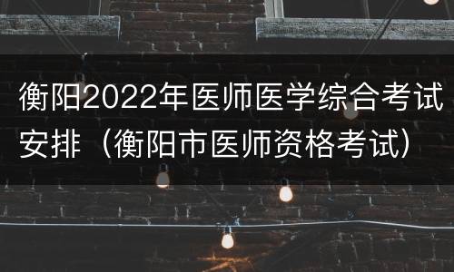 衡阳2022年医师医学综合考试安排（衡阳市医师资格考试）