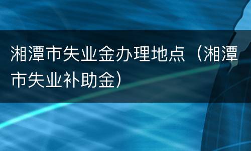 湘潭市失业金办理地点（湘潭市失业补助金）