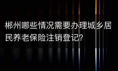 郴州哪些情况需要办理城乡居民养老保险注销登记？