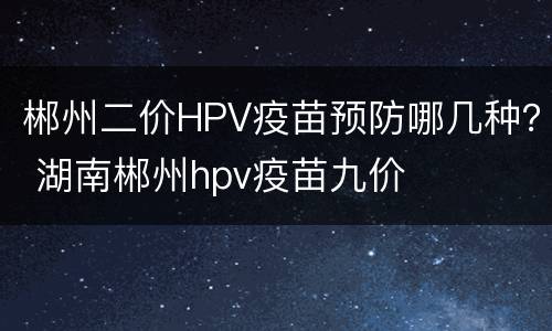 郴州二价HPV疫苗预防哪几种？ 湖南郴州hpv疫苗九价
