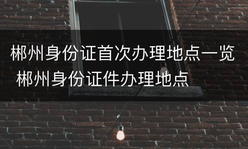 郴州身份证首次办理地点一览 郴州身份证件办理地点