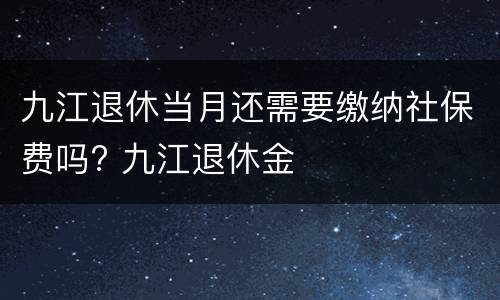 九江退休当月还需要缴纳社保费吗? 九江退休金