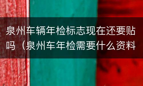 泉州车辆年检标志现在还要贴吗（泉州车年检需要什么资料）