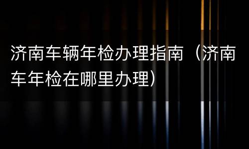 济南车辆年检办理指南（济南车年检在哪里办理）