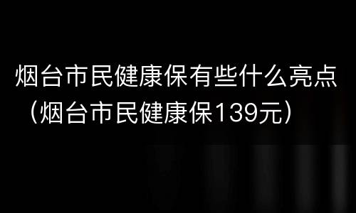 烟台市民健康保有些什么亮点（烟台市民健康保139元）