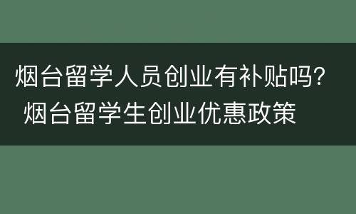 烟台留学人员创业有补贴吗？ 烟台留学生创业优惠政策