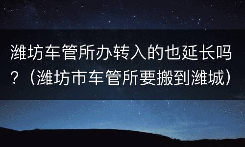 潍坊车管所办转入的也延长吗?（潍坊市车管所要搬到潍城）