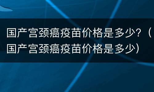 国产宫颈癌疫苗价格是多少?（国产宫颈癌疫苗价格是多少）