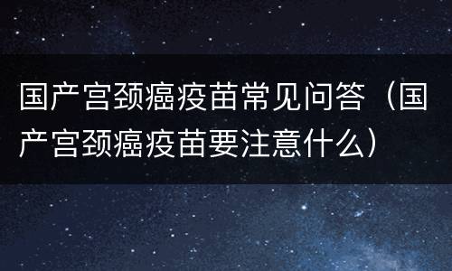 国产宫颈癌疫苗常见问答（国产宫颈癌疫苗要注意什么）