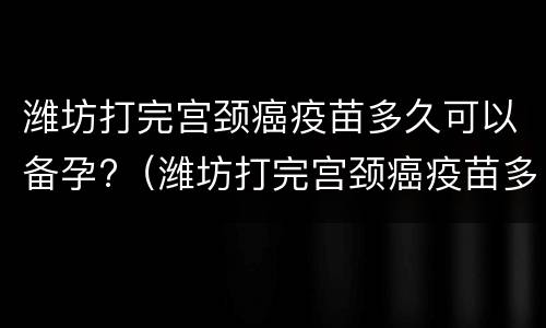 潍坊打完宫颈癌疫苗多久可以备孕?（潍坊打完宫颈癌疫苗多久可以备孕）