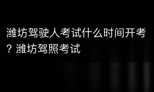潍坊驾驶人考试什么时间开考? 潍坊驾照考试