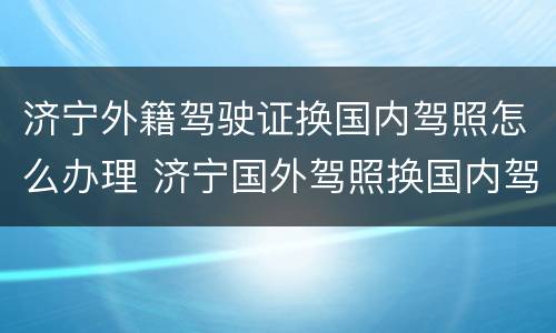 济宁外籍驾驶证换国内驾照怎么办理 济宁国外驾照换国内驾照