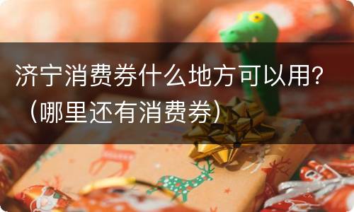 济宁消费券什么地方可以用？（哪里还有消费券）