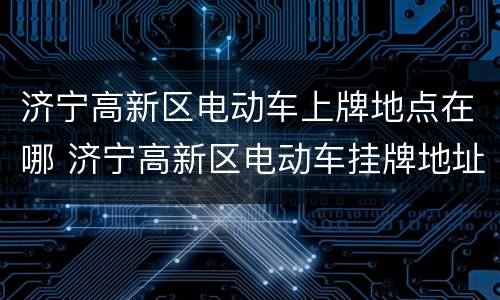 济宁高新区电动车上牌地点在哪 济宁高新区电动车挂牌地址