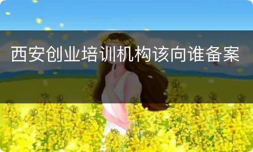 西安创业培训机构该向谁备案