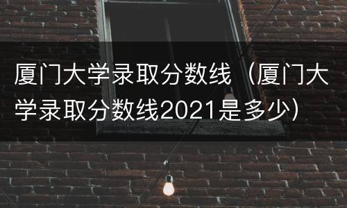 厦门大学录取分数线（厦门大学录取分数线2021是多少）