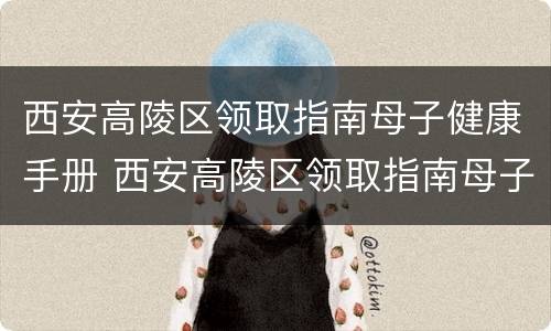 西安高陵区领取指南母子健康手册 西安高陵区领取指南母子健康手册地址