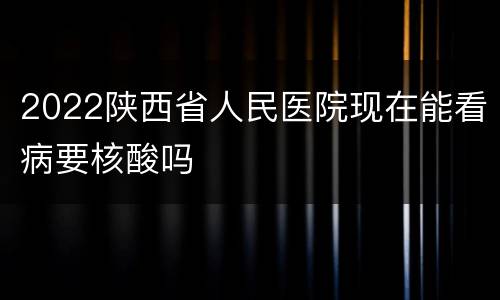 2022陕西省人民医院现在能看病要核酸吗