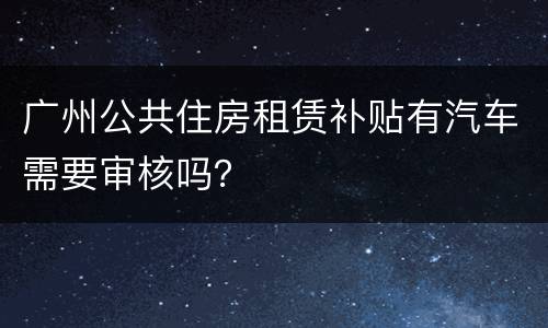 广州公共住房租赁补贴有汽车需要审核吗？