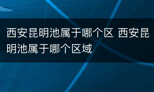 西安昆明池属于哪个区 西安昆明池属于哪个区域