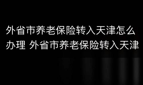 外省市养老保险转入天津怎么办理 外省市养老保险转入天津怎么办理的