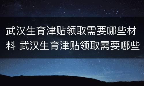 武汉生育津贴领取需要哪些材料 武汉生育津贴领取需要哪些材料和手续