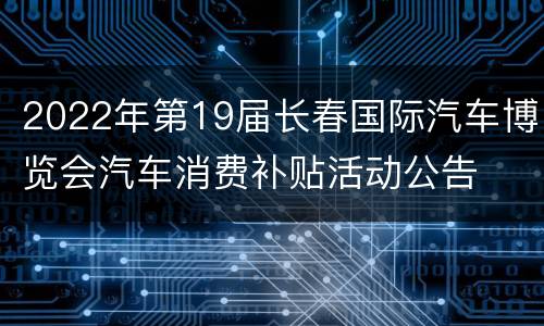2022年第19届长春国际汽车博览会汽车消费补贴活动公告