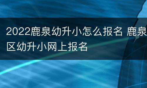2022鹿泉幼升小怎么报名 鹿泉区幼升小网上报名