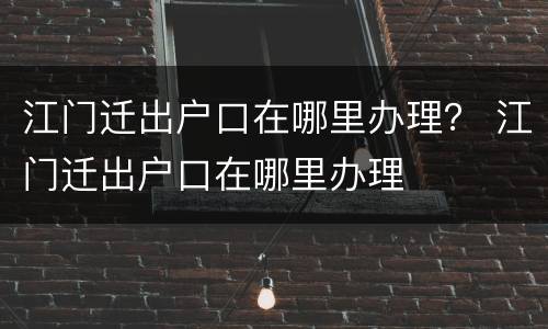 江门迁出户口在哪里办理？ 江门迁出户口在哪里办理
