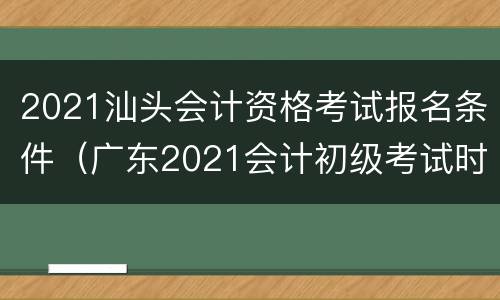 2021汕头会计资格考试报名条件（广东2021会计初级考试时间报名时间）