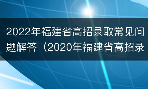 2022年福建省高招录取常见问题解答（2020年福建省高招录取情况）