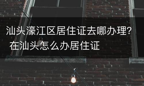 汕头濠江区居住证去哪办理？ 在汕头怎么办居住证