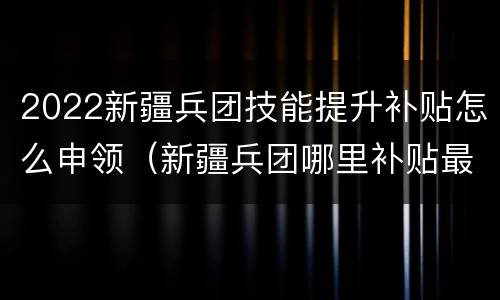 2022新疆兵团技能提升补贴怎么申领（新疆兵团哪里补贴最多）