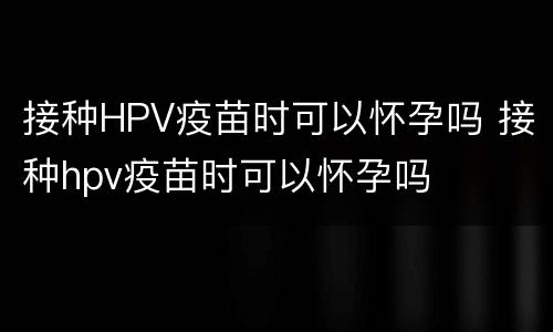 接种HPV疫苗时可以怀孕吗 接种hpv疫苗时可以怀孕吗