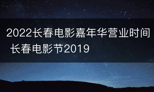 2022长春电影嘉年华营业时间 长春电影节2019