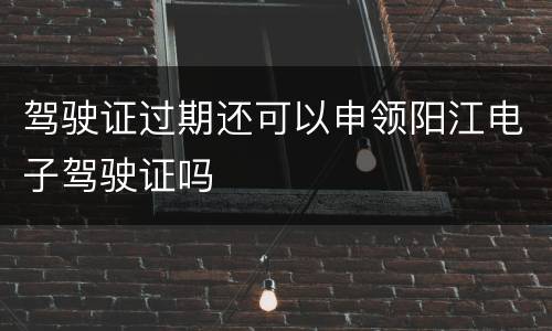驾驶证过期还可以申领阳江电子驾驶证吗