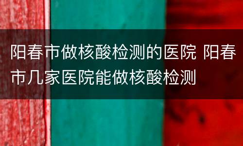 阳春市做核酸检测的医院 阳春市几家医院能做核酸检测