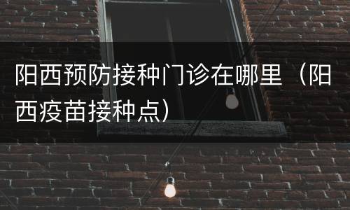 阳西预防接种门诊在哪里（阳西疫苗接种点）